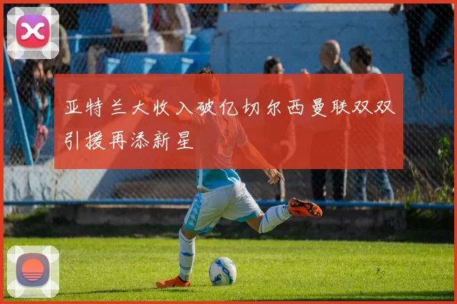 亚特兰大收入破亿切尔西曼联双双引援再添新星